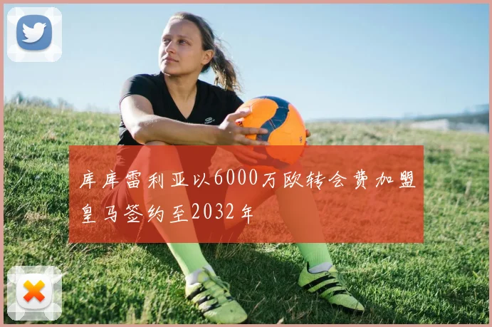 库库雷利亚以6000万欧转会费加盟皇马签约至2032年