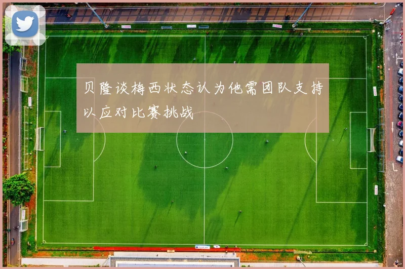 贝隆谈梅西状态认为他需团队支持以应对比赛挑战