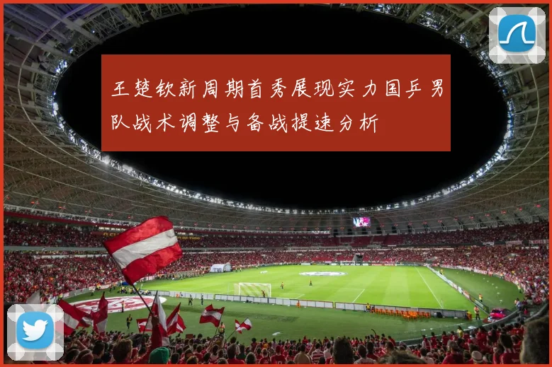 王楚钦新周期首秀展现实力国乒男队战术调整与备战提速分析
