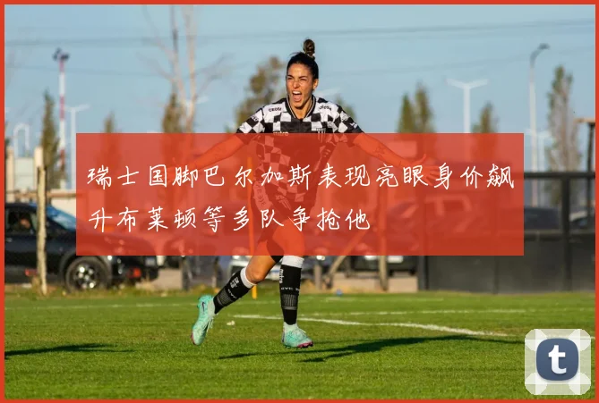 瑞士国脚巴尔加斯表现亮眼身价飙升布莱顿等多队争抢他