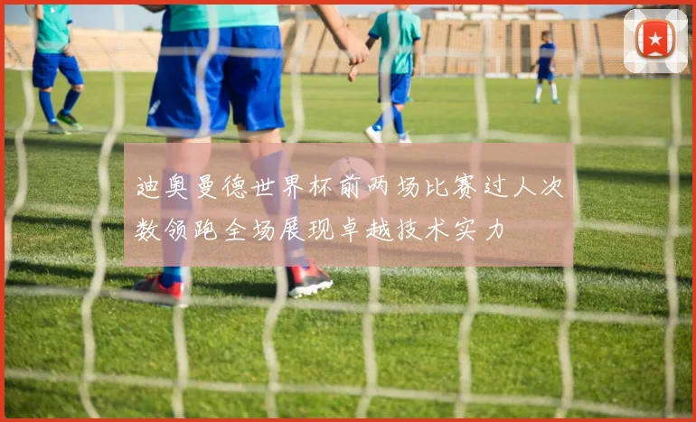 迪奥曼德世界杯前两场比赛过人次数领跑全场展现卓越技术实力