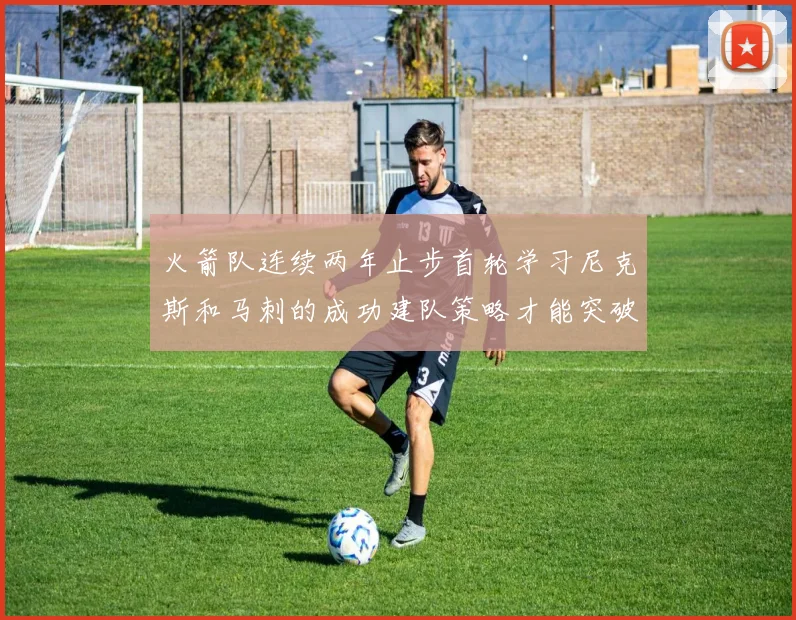 火箭队连续两年止步首轮学习尼克斯和马刺的成功建队策略才能突破瓶颈