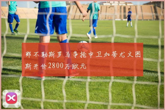 那不勒斯罗马争抢中卫加蒂尤文图斯开价2800万欧元