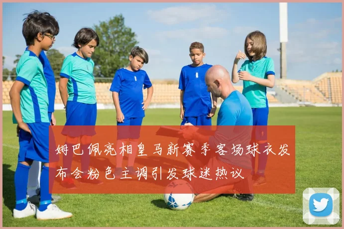 姆巴佩亮相皇马新赛季客场球衣发布会粉色主调引发球迷热议