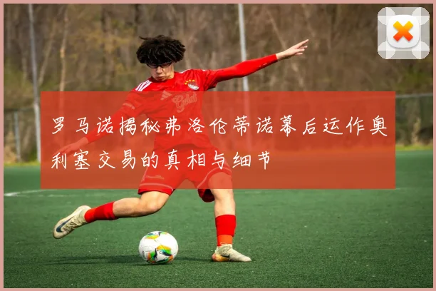 罗马诺揭秘弗洛伦蒂诺幕后运作奥利塞交易的真相与细节