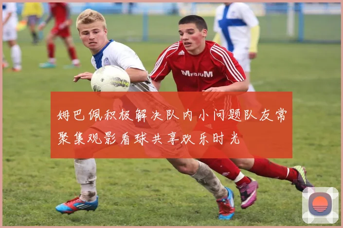 姆巴佩积极解决队内小问题队友常聚集观影看球共享欢乐时光