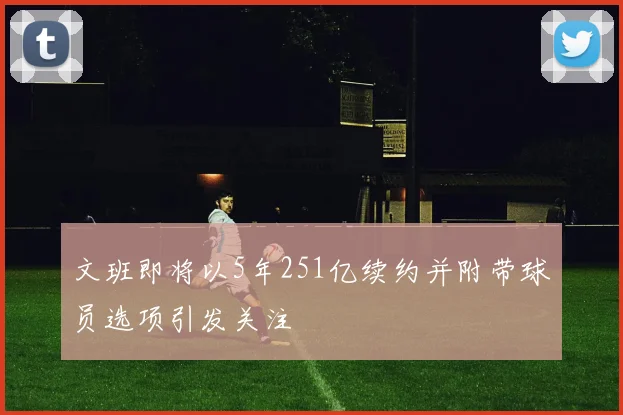 文班即将以5年251亿续约并附带球员选项引发关注