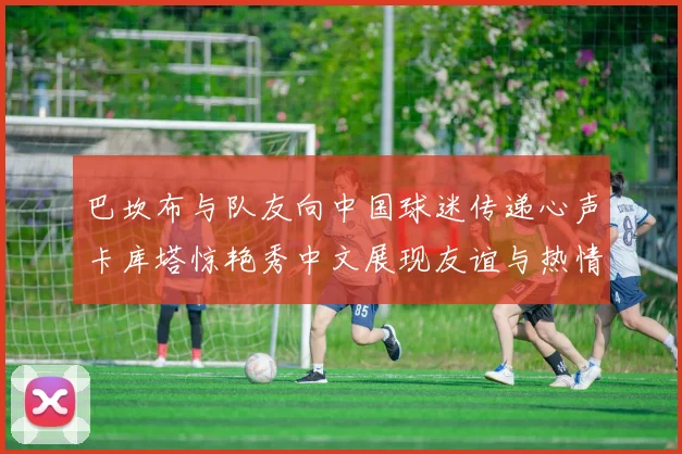 巴坎布与队友向中国球迷传递心声卡库塔惊艳秀中文展现友谊与热情