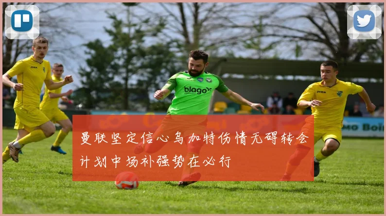 曼联坚定信心乌加特伤情无碍转会计划中场补强势在必行