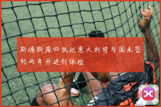 斯通斯周四抵达意大利将与国米签约两年并进行体检