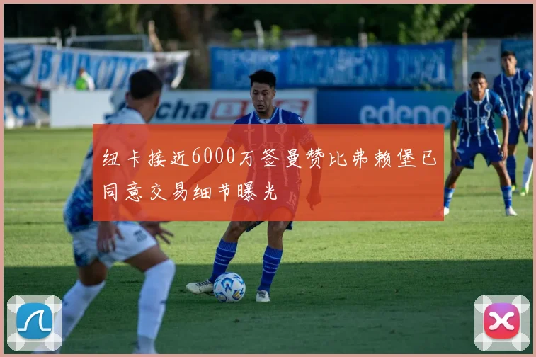 纽卡接近6000万签曼赞比弗赖堡已同意交易细节曝光